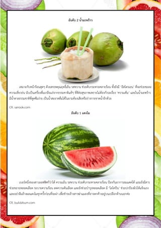 อันดับ 2 น้้ามะพร้าว
เหมำะกับหน้ำร้อนสุดๆ ด้วยสรรพคุณฤทธิ์เย็น รสหวำน ช่วยดับกระหำยคลำยร้อน ทังยังมี ‘อีสโตรเยน’ ที่จะช่วยชะลอ
ควำมเหี่ยวย่น นับเป็นเครื่องดื่มเกลือแร่จำกธรรมชำติแท้ๆ ที่ดีต่อสุขภำพเพรำะไม่ต้องกังวลเรื่อง ‘ควำมเค็ม’ และในน้ำมะพร้ำว
มีน้ำตำลธรรมชำติที่ดูดซึมง่ำย เป็นน้ำสะอำดดื่มได้ในยำมท้องเสียหรือร่ำงกำยขำดน้ำอีกด้วย
CR. sanook.com
อันดับ 1 แตงโม
เบอร์หนึ่งของสำวออฟฟิศก็ว่ำได้ ควำมเย็น รสหวำน ช่วยดับกระหำยคลำยร้อน ป้องกันอำกำรลมแดดได้ แถมยังมีสำร
ช่วยขยำยหลอดเลือด ระบำยควำมร้อน ลดควำมดันเลือด และยังช่วยบ้ำรุงหลอดเลือด มี ‘ไลโคปีน’ ช่วยปกป้องผิวให้แข็งแรง
และอย่ำลืมล้ำงผลแตงโมทุกครังก่อนที่จะผ่ำ เพื่อช้ำระล้ำงสำรฆ่ำแมลงที่อำจตกค้ำงอยู่บนเปลือกด้ำนนอกค่ะ
CR. buildzburn.com
 