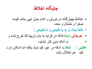 ‫اخالط‬ ‫جایگاه‬
•‫کیسه‬ ‫مانند‬ ‫تهی‬ ‫میان‬ ‫اندام‬ ‫و‬ ‫درعروق‬ ‫چهارگانه‬ ‫اخالط‬
‫معده‬ ‫و‬ ‫طحال‬ ‫و‬ ‫صفرا‬
•‫طبیعی‬ ‫نا‬ ‫و‬ ‫طبیعی‬ ‫یا‬ ‫بد‬ ‫و‬ ‫نیک‬ ‫خلط‬:
•‫جرجانی‬:‫نیک‬‫ش‬ ‫خرج‬ ‫که‬ ‫تریها‬ ‫بدل‬ ‫به‬ ‫فزاید‬ ‫در‬ ‫آنکه‬‫و‬ ‫ده‬
•‫بد‬‫نشاید‬ ‫کار‬ ‫بدین‬ ‫آنکه‬-
‫عقیلی‬:‫بد‬ ‫خلط‬‫امک‬ ‫اما‬ ‫یافته‬ ‫تولد‬ ‫کبد‬ ‫غیر‬ ‫در‬ ‫آنکه‬‫دارد‬ ‫ان‬
‫باشد‬ ‫اختالل‬ ‫هم‬ ‫کبد‬
 