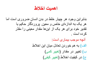 ‫اخالط‬ ‫اهمیت‬
‫اما‬ ‫است‬ ‫ضروری‬ ‫انسان‬ ‫بدن‬ ‫در‬ ‫خلط‬ ‫چهار‬ ‫هر‬ ‫وجود‬ ‫بنابراین‬
‫معین‬ ‫و‬ ‫خاص‬ ‫ای‬‫اندازه‬ ‫به‬ ‫یک‬ ‫هر‬.‫با‬ ‫حکیم‬ ‫پروردگار‬
‫ر‬ّ‫د‬‫مق‬ ‫را‬ ‫معینی‬ ‫مقدار‬ ‫ها‬‫این‬ ‫از‬ ‫یک‬ ‫هر‬ ‫برای‬ ‫خود‬ ‫تقدیر‬
‫است‬ ‫کرده‬.
‫است‬ ‫بیماری‬ ‫موجب‬ ‫آنچه‬:
‫الف‬)‫اخالط‬ ‫این‬ ‫میان‬ ‫تعادل‬ ‫خوردن‬ ‫هم‬ ‫به‬
‫ب‬)‫مقدار‬ ‫در‬ ‫تغییر‬(‫کمی‬ ‫تغییر‬)
‫ج‬)‫اخالط‬ ‫کیفیت‬ ‫در‬(‫کیفی‬ ‫تغییر‬)
 