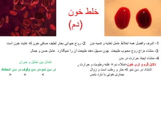 ‫خون‬ ‫خلط‬
(‫دم‬)
1-‫بدن‬ ‫تنمیه‬ ‫و‬ ‫تغذیه‬ ‫عامل‬ ‫اخالط‬ ‫همه‬ ‫وافضل‬ ‫اشرف‬2-‫است‬ ‫خون‬ ‫غایت‬ ‫که‬ ‫خون‬ ‫صافی‬ ‫لطیف‬ ‫بخار‬ ‫حیوانی‬ ‫روح‬
3-‫جمال‬ ‫و‬ ‫حسن‬ ‫عامل‬ ‫نمیگذارد‬ ‫را‬ ‫آن‬ ‫طبیعت‬ ‫دهند‬ ‫مسهل‬ ‫چون‬ ‫طبیعت‬ ‫محبوب‬ ‫روح‬ ‫مزاج‬ ‫منشاء‬
‫بدن‬ ‫در‬ 4-‫حرارت‬ ‫ایجاد‬ ‫منشاء‬
, ‫خون‬ ‫تری‬ ‫و‬ ‫گرم‬ ‫دالیل‬-‫دم‬ ‫امتالء‬=‫حرارت‬ ‫و‬ ‫رطوبت‬ ‫غلبه‬
‫زوال‬ ‫و‬ ‫است‬ ‫رطب‬ ‫و‬ ‫حار‬ ‫که‬ ‫نمو‬ ‫سن‬ ‫در‬ ‫اشتداد‬
‫یابس‬ ‫بارد‬ ‫با‬ ‫خونی‬ ‫بیماری‬
‫جبران‬ ‫و‬ ‫تحلیل‬ ‫بین‬ ‫تعادل‬
‫نمو‬ ‫سن‬ ‫در‬-‫انحطاط‬ ‫سن‬ ‫در‬ ‫وقوف‬ ‫سن‬ ‫در‬
>=<
 