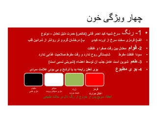 ‫خون‬ ‫ویژگی‬ ‫چهار‬
•1-‫رنگ‬‫قانی‬ ‫احمر‬ ‫کبد‬ ‫شبیه‬ ‫سرخ‬(‫خالص‬)‫تعادل‬ ‫دلیل‬ ‫حمرت‬–‫دونوع‬
•‫الف‬)‫ب‬ ‫کبدی‬ ‫اورده‬ ‫از‬ ‫سرخ‬ ‫سخت‬ ‫قرمزی‬)‫قلب‬ ‫شرائین‬ ‫از‬ ‫روانتر‬ ‫تر‬ ‫و‬ ‫گرم‬ ‫درخشان‬
•2-‫قوام‬‫غلظت‬ ‫و‬ ‫صفرا‬ ‫رقت‬ ‫بین‬ ‫معتدل‬
•‫ندارد‬ ‫غذایی‬ ‫صالحیت‬ ‫مفرط‬ ‫رقت‬ ‫و‬ ‫ندارد‬ ‫روح‬ ‫شایستگی‬ ‫مفرط‬ ‫غلظت‬ ‫سودا‬
•3-‫طعم‬‫اعضاء‬ ‫توسط‬ ‫آن‬ ‫جذب‬ ‫عامل‬ ‫است‬ ‫شیرین‬(‫است‬ ‫نسبی‬ ‫شیرینی‬)
•4-‫مطبوع‬ ‫ی‬ ‫بو‬‫سردی‬ ‫عالمت‬ ‫بوئی‬ ‫بی‬ ‫و‬ ‫ترشح‬ ‫یا‬ ‫بد‬ ‫رایحه‬ ‫تعفن‬ ‫بوی‬
‫سفیدی‬
‫خامی‬ ‫بر‬ ‫دال‬
‫سیاهی‬
‫برود‬ ‫استیالی‬ ‫بر‬ ‫دال‬‫ت‬
‫زرد‬
‫حرارت‬ ‫اشتداد‬
‫قرمز‬
‫حرارت‬ ‫اعتال‬
‫طبیعی‬ ‫حالت‬ ‫بر‬ ‫دال‬ ‫رگ‬ ‫از‬ ‫خروج‬ ‫از‬ ‫پس‬ ‫سریع‬ ‫انعقاد‬
 