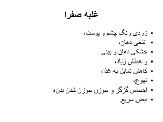 ‫صفرا‬ ‫غلبه‬
•،‫پوست‬ ‫و‬ ‫چشم‬ ‫رنگ‬ ‫زردی‬
•،‫دهان‬ ‫تلخی‬
•‫بینی‬ ‫و‬ ‫دهان‬ ‫خشکی‬
•،‫زیاد‬ ‫عطش‬ ‫و‬
•،‫غذا‬ ‫به‬ ‫تمایل‬ ‫کاهش‬
•،‫تهوع‬
•،‫بدن‬ ‫شدن‬ ‫سوزن‬ ‫سوزن‬ ‫و‬ ‫گزگز‬ ‫احساس‬
•‫سریع‬ ‫نبض‬.
 