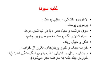 ‫سودا‬ ‫غلبه‬
•،‫پوست‬ ‫سفتی‬ ‫و‬ ‫خشکی‬ ‫و‬ ‫الغری‬
•،‫پوست‬ ‫پرمویی‬
•،‫موها‬ ‫شدن‬ ‫نیم‬ ‫دو‬ ‫با‬ ‫همراه‬ ‫سیاه‬ ‫و‬ ‫درشت‬ ‫موی‬
•،‫چشم‬ ‫زیر‬ ‫بخصوص‬ ‫پوست‬ ‫رنگ‬ ‫شدن‬ ‫سیاه‬
•،‫زیاد‬ ‫خیال‬ ‫و‬ ‫فکر‬
•،‫خواب‬ ‫از‬ ‫مکرر‬ ‫های‬‫پریدن‬ ‫و‬ ‫کم‬ ‫و‬ ‫سبک‬ ‫خواب‬
•‫شدید‬ ‫گرسنگی‬ ‫وجود‬ ‫با‬ ‫کاذب‬ ‫اشتهای‬ ‫و‬ ‫سردل‬ ‫سوزش‬(‫با‬
‫شود‬‫می‬ ‫سیر‬ ‫سرعت‬ ‫به‬ ‫لقمه‬ ‫چند‬ ‫خوردن‬.)
 