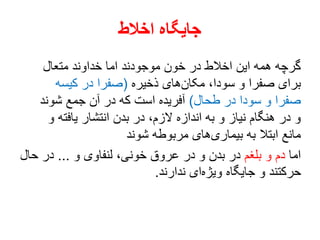 ‫اخالط‬ ‫جایگاه‬
‫متعال‬ ‫خداوند‬ ‫اما‬ ‫موجودند‬ ‫خون‬ ‫در‬ ‫اخالط‬ ‫این‬ ‫همه‬ ‫گرچه‬
‫ذخیره‬ ‫های‬‫مکان‬ ،‫سودا‬ ‫و‬ ‫صفرا‬ ‫برای‬(‫کیسه‬ ‫در‬ ‫صفرا‬
‫طحال‬ ‫در‬ ‫سودا‬ ‫و‬ ‫صفرا‬)‫شوند‬ ‫جمع‬ ‫آن‬ ‫در‬ ‫که‬ ‫است‬ ‫آفریده‬
‫و‬ ‫یافته‬ ‫انتشار‬ ‫بدن‬ ‫در‬ ،‫الزم‬ ‫اندازه‬ ‫به‬ ‫و‬ ‫نیاز‬ ‫هنگام‬ ‫در‬ ‫و‬
‫شوند‬ ‫مربوطه‬ ‫های‬‫بیماری‬ ‫به‬ ‫ابتال‬ ‫مانع‬
‫اما‬‫بلغم‬ ‫و‬ ‫دم‬‫و‬ ‫لنفاوی‬ ،‫خونی‬ ‫عروق‬ ‫در‬ ‫و‬ ‫بدن‬ ‫در‬...‫حال‬ ‫در‬
‫ندارند‬ ‫ای‬‫ویژه‬ ‫جایگاه‬ ‫و‬ ‫حرکتند‬.
 