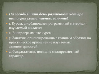  На сегодняшний день различают четыре
типа факультативных занятий:
 1. Курсы, углубляющие программный материал,
изучаемый в классе;
 2. Внепрограммные курсы;
 3. Занятия, ориентированные главным образом на
практическое применение изучаемых
закономерностей;
 4. Факультативы, носящие межпредметный
характер.
 