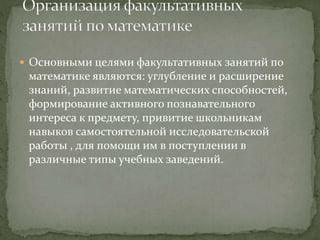  Основными целями факультативных занятий по
математике являются: углубление и расширение
знаний, развитие математических способностей,
формирование активного познавательного
интереса к предмету, привитие школьникам
навыков самостоятельной исследовательской
работы , для помощи им в поступлении в
различные типы учебных заведений.
 