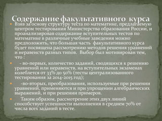  Взяв за основу структуру теста по математике, предлагаемую
центром тестирования Министерства образования России, и
проанализировав содержание вступительных тестов по
математике в различные учебные заведения можно
предположить, что большая часть факультативного курса
будет посвящена рассмотрению методов решения уравнений
и неравенств разных типов. Выбор был мотивирован тем,
что :
 - во-первых, количество заданий, сводящихся к решению
уравнений или неравенств, на вступительных экзаменах
колеблется от 33% до 50% (тесты централизованного
тестирования за 2014-2015 год);
 -во-вторых, преобразования, используемые при решении
уравнений, применяются и при упрощении алгебраических
выражений, и при решении примеров.
 Таким образом, рассмотрение этих двух линий
способствует успешности выполнения в среднем 70% от
числа всех заданий в тесте.
 