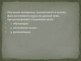  Изучение материала, положенного в основу
факультативного курса по данной теме,
предусматривает следующие цели:
 1. обучающие;
 2. воспитательные;
 3. развивающие.
 