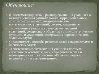  1) систематизировать и расширить знания учащихся о
методах решения рациональных, иррациональных,
тригонометрических, логарифмических,
показательных, уравнений, систем, неравенств
 2) ознакомить учащихся с методами решений
уравнений, содержащих обратные тригонометрические
функции, и уравнений, содержащих переменную под
знаком модуля;
 3) рассмотреть способы решения задач с параметрами и
логических задач;
 4) систематизировать знания учащихся по темам
«Решение текстовых задач», «Арифметическая и
геометрическая прогрессии», «Решение задач по
планиметрии и стереометрии»;
 