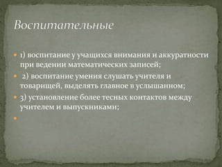  1) воспитание у учащихся внимания и аккуратности
при ведении математических записей;
 2) воспитание умения слушать учителя и
товарищей, выделять главное в услышанном;
 3) установление более тесных контактов между
учителем и выпускниками;

 