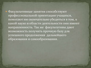  Факультативные занятия способствуют
профессиональной ориентации учащихся,
помогают им окончательно убедиться в том, к
какой науке и области деятельности они имеют
направленность. Так же факультативы дают
возможность получить прочную базу для
успешного продолжения дальнейшего
образования и самообразования.
 