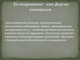 Среди известных методов педагогической
диагностики: наблюдение, вопрос, анкетирование,
тестирование и т.д. - наиболее ценным для обучения
является метод тестирования. Этот метод позволяет
изменять и интерпретировать результаты обучения
с большей долей объективности и надежности.
 