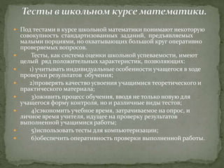  Под тестами в курсе школьной математики понимают некоторую
совокупность стандартизованных заданий, предъявляемых
малыми порциями, но охватывающих большой круг оперативно
проверяемых вопросов.
 Тесты, как система оценки школьной успеваемости, имеют
целый ряд положительных характеристик, позволяющих:
 1) учитывать индивидуальные особенности учащегося в ходе
проверки результатов обучения;
 2)проверять качество усвоения учащимися теоретического и
практического материала;
 3)оживить процесс обучения, вводя не только новую для
учащегося форму контроля, но и различные виды тестов;
 4)сэкономить учебное время, затрачиваемое на опрос, и
личное время учителя, идущее на проверку результатов
выполненной учащимися работы;
 5)использовать тесты для компьютеризации;
 6)обеспечить оперативность проверки выполненной работы.
 