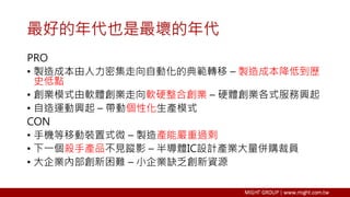 最好的年代也是最壞的年代
PRO
• 製造成本由人力密集走向自動化的典範轉移 – 製造成本降低到歷
史低點
• 創業模式由軟體創業走向軟硬整合創業 – 硬體創業各式服務興起
• 自造運動興起 – 帶動個性化生產模式
CON
• 手機等移動裝置式微 – 製造產能嚴重過剩
• 下一個殺手產品不見蹤影 – 半導體IC設計產業大量併購裁員
• 大企業內部創新困難 – 小企業缺乏創新資源
 