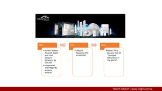2005
• Funder Robert
Pera left Apple
and fund
Ubiquiti
Networks by
$30,000
• cooperated
with Might for
wireless
module
2011
• Ubiquiti
Networks IPO
at NASDAQ
2014
• Robert Pera
Became Top 10
“Youngest
Billionaires in
the World”
 