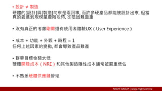 • 設計 ≠ 製造
硬體的[設計]與[製造]向來是兩回事, 而許多硬產品都能被設計出來, 但當
真的要進到規模量產階段時, 卻是困難重重
• 沒有真正的考慮剛需還有使用者體驗UX（User Experience）
• 成本 + 功能 + 外觀 + 時程 = 1
任何上述因素的變動, 都會導致產品難產
• 群募目標金額太低
硬體開發成本（NRE）和其他製造隱性成本通常被嚴重低估
• 不熟悉硬體供應鏈管理
 