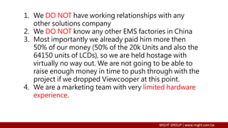 1. We DO NOT have working relationships with any
other solutions company
2. We DO NOT know any other EMS factories in China
3. Most importantly we already paid him more then
50% of our money (50% of the 20k Units and also the
64150 units of LCDs), so we are held hostage with
virtually no way out. We are not going to be able to
raise enough money in time to push through with the
project if we dropped Viewcooper at this point.
4. We are a marketing team with very limited hardware
experience.
 