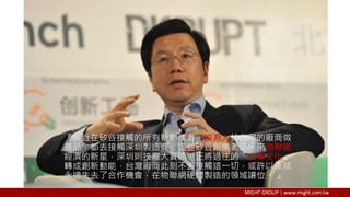 『最近在矽谷接觸的所有新創業者，沒有人找台灣的廠商做
產品，都去接觸深圳製造商。這些矽谷創業者是未來物聯網
經濟的新星，深圳則挾龐大資源，正將過往的「山寨文化」
轉成創新動能，台灣廠商此刻不去接觸這一切，或許以後就
永遠失去了合作機會，在物聯網硬體製造的領域讓位。 』
 