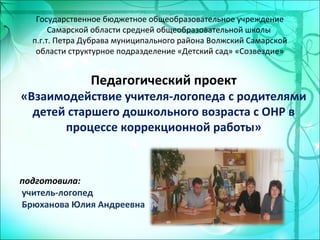 Государственное бюджетное общеобразовательное учреждение
Самарской области средней общеобразовательной школы
п.г.т. Петра Дубрава муниципального района Волжский Самарской
области структурное подразделение «Детский сад» «Созвездие»
Педагогический проект
«Взаимодействие учителя-логопеда с родителями
детей старшего дошкольного возраста с ОНР в
процессе коррекционной работы»
подготовила:
учитель-логопед
Брюханова Юлия Андреевна
 