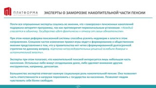 -17-
ЭКСПЕРТЫ О ЗАМОРОЗКЕ НАКОПИТЕЛЬНОЙ ЧАСТИ ПЕНСИИ
Почти все опрошенные эксперты сошлись во мнении, что «заморозка» пенсионных накоплений
подорвала авторитет программы, так как противоречит первоначальным установкам: «Каждый
спасается в одиночку. Государство идет фактически к отказу от своих обязательств».
При этом новая реформа пенсионной системы способна усилить недоверие к власти в этом
направлении. Слишком частое изменение правил игры ведет к формированию в общественном
мнении представления о том, что у правительства нет четко сформулированной долгосрочной
стратегии по данному вопросу. «Цепочка непоследовательных решений ослабила доверие к
исполнительной власти».
Эксперты при этом полагают, что накопительной пенсией интересуется лишь небольшая часть
населения. Остальные либо живут сегодняшним днем, либо уделяют внимание другим
инструментам, например, депозитам.
Большинство экспертов отмечает важную социальную роль накопительной пенсии. Она позволяет
часть ответственности и нагрузки переложить с государства на население. Позволяет людям
чувствовать себя более свободно.
 