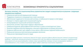 -19-
ВОЗМОЖНЫЕ ПРИОРИТЕТЫ СОЦПОЛИТИКИ
Эксперты полагают, что социальному блоку правительства следует сосредоточиться на решении следующих
приоритетных проблем:
• Сохранение доступной медицинской помощи
• Поддержка социально незащищенных слоев населения
• Обеспечение надежности пенсионной системы и стабильности правил в этой сфере
• Разворот в сторону адресности социальной защиты
• Стимулирование социальной активности бизнеса
• Улучшение системы подготовки кадров в образовании
• Совершенствование демографической политики и ставка на многодетные семьи
• Решение проблем качества медицины и высшего образования на уровне регионов
• Создание рабочих мест для людей из зоны риска, обеспечение трудовой мобильности
• Повышение реальных располагаемых доходов населения
• Повышение производительности труда
«Социальная сфера целиком и полностью зависит от того, насколько удачно удастся решить главную экономическую
проблему - запустить экономический рост не меньше 4% в год. Если удастся переключить экономику с традиционной
зависимости от цен на углеводороды, создать новые производства, которые начнут генерировать прибыль и
налогообложение и т.д., тогда в социальной сфере пойдут заметные позитивные перемены».
 