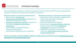 -4-
ОСНОВНЫЕ ВЫВОДЫ
В целом наблюдается дисбаланс в оценках социальной политики правительства РФ внешними аудиториями
(эксперты и население) и внутренними (сотрудники госорганов).
Внешние эксперты о соцполитике правительства:
o фрагментарная, бессистемная
o подвержена ручной подстройке в зависимости от
политических процессов в стране
o отсутствует долгосрочная стратегия и четкий план
реализации, нуждается в расставлении
приоритетов;
o сильно зависит от доходов бюджета и
экономической ситуации
o характеризуется бюрократическим подходом
Внутренние эксперты о соцполитике правительства:
o каждый блок социальной сферы в правительстве
имеет конкретную задачу и реализует
определенную функцию
o имеет целенаправленный характер
o основные цели - достижение баланса интересов
основных социальных групп, обеспечение
стабильности и гражданского согласия
o приоритеты заключаются в обеспечении
социальных гарантий доступности и качества
предоставляемых услуг
Почти все эксперты в качестве наиболее проблемных сфер социального блока называют пенсионную систему,
образование и систему здравоохранения.
 