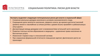 -8-
СОЦИАЛЬНАЯ ПОЛИТИКА: РИСКИ ДЛЯ ВЛАСТИ
Эксперты выделяют следующие потенциальные риски для власти в социальной сфере:
• Снижение реальных доходов населения в условиях экономического спада.
• Сокращение доли занятости населения, среднего класса; до кризиса достигнут высокий
уровень жизни и «выпадение из этого ритма и уровня жизни приведет к радикализации
этих групп».
• Диспропорция между доходами элит и возможностями остальной части населения.
• Развитие платных систем образования и медицины – ущемление права населения на
бесплатные услуги.
• Изменения «правил игры» в пенсионной системе.
• При сохранении формальной отчетности повышения зарплат, фактического роста не
происходит
 