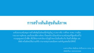 การสร้างสันติสุขสันติภาพ
องค์ประกอบสนับสนุนการสร้างสันติสุขในสังคมที่สาคัญมีอยู่ ๕ ประการคือ การศึกษา ศาสนา การเมือง
กระบวนการยุติธรรม และเรื่องของสื่อทางสังคม ทั้งหมดถือว่าเป็นองค์ประกอบสนับสนุนที่รัฐจะต้องเข้าไป
ควบคุมดูแลอย่างใกล้ชิด เพื่อให้สามารถดาเนินงานไปสู่เป้าหมายในเรื่องเดียวกัน คือสร้างสันติสุข และ
สันติภาพในสังคมได้อย่างแท้จริง สามารถสรุปรายละเอียดความสาคัญแต่ละเรื่องได้ดังนี้
นางสาวปาริชาต พันธ์ธรรม นักศึกษาภาค กศ.พบ. 29
รหัสนักศึกษา 5530123315049
 