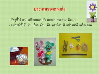 ประเภทของตกแต่ง
- วัสดุที่ใช้เช่น เปลือกหอย ผ้า กระจก กระดาษ ดินเผา
- อุปกรณ์ที่ใช้ เช่น เลื่อย ค้อน มีด กรรไกร สี แปรงทาสี เครื่องตอก
 