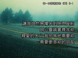 讓我坦然無懼來到施恩座前
用心靈誠實尋求祢
親愛的天父 我何等地需要祢
需要更多祢的同在
每一天我需要祢（華）3-1
 