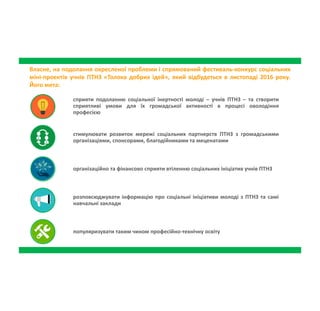 Власне, на подолання окресленої проблеми і спрямований фестиваль-конкурс соціальних
міні-проектів учнів ПТНЗ «Толока добрих ідей», який відбудеться в листопаді 2016 року.
Його мета:
сприяти подоланню соціальної інертності молоді – учнів ПТНЗ – та створити
сприятливі умови для їх громадської активності в процесі оволодіння
професією
стимулювати розвиток мережі соціальних партнерств ПТНЗ з громадськими
організаціями, спонсорами, благодійниками та меценатами
організаційно та фінансово сприяти втіленню соціальних ініціатив учнів
ПТНЗ
розповсюджувати інформацію про соціальні ініціативи молоді з ПТНЗ та
самі навчальні заклади
популяризувати таким чином професійно-технічну освіту
 