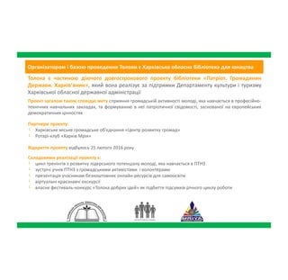 Організатором і базою проведення Толоки є Харківська обласна бібліотека для юнацтва
Толока є частиною діючого довгострокового проекту бібліотеки «Патріот. Громадянин
Держави. Харків’янин», який вона реалізує за підтримки Департаменту культури і туризму
Харківської обласної державної адміністрації
Партнери проекту:
└ Харківське міське громадське об'єднання «Центр розвитку громад»
└ Ротарі-клуб «Харків Мрія»
Проект загалом також сповідує мету сприяння громадській активності молоді, яка
навчається в професійно-технічних навчальних закладах, та формуванню в неї патріотичної
свідомості, заснованої на європейських демократичних цінностях
Відкриття проекту відбулось 25 лютого 2016 року
Складовими реалізації проекту є:
└ цикл тренінгів з розвитку лідерського потенціалу молоді, яка навчається в ПТНЗ
└ зустрічі учнів ПТНЗ з громадськими активістами і волонтерами
└ презентація учасникам безкоштовних онлайн-ресурсів для самоосвіти
└ віртуальні краєзнавчі екскурсії
└ власне фестиваль-конкурс «Толока добрих ідей» як підбиття підсумків річного циклу
роботи
 