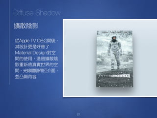 22
擴散陰影
Diffuse Shadow
從Apple TV OS公開後，
其設計更是呼應了
Material Design對空
間的使用，透過擴散陰
影重新將真實世界的空
間、光線體驗帶回介面，
並凸顯內容
 