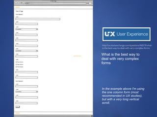 28
In the example above I'm using
the one column form (most
recommended in UX studies),
but with a very long vertical
scroll.
http://ux.stackexchange.com/questions/46019/what-
is-the-best-way-to-deal-with-very-complex-forms
What is the best way to
deal with very complex
forms
 
