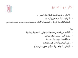 ‫التحفيز‬ ‫و‬ ‫اإللهام‬
-‫الفعل‬ ‫على‬ ‫العقل‬ ‫لحث‬ ‫طريقة‬،، ‫اإللهام‬,,
-‫باإلبداع‬ ‫خاص‬ ‫إلهام‬ ‫هنا‬‫اإللهام‬
-‫وت‬ ‫الناس‬‫ات‬‫ر‬‫خب‬ ‫من‬ ‫مستفادة‬ ،‫باألساس‬ ‫شخصية‬ ‫ق‬‫طر‬ ‫هي‬ ‫اإللهامية‬‫ق‬‫الطر‬‫بهم‬‫ر‬‫جا‬
‫منها‬:
-‫قصص‬ ‫على‬ ‫اإلطالع‬/‫منتجات‬/‫إبداعية‬ ‫شخصية‬ ‫ب‬‫ر‬‫تجا‬
-‫إبداعية‬ ‫أفكار‬ ‫لديهم‬ ‫أناس‬ ‫مقابلة‬
-‫مبدعة‬‫بمنتجات‬ ‫نفسك‬ ‫إحاطة‬
-‫كبيرة‬ ‫وأحالم‬ ‫أهداف‬ ‫وضع‬/‫الحاجة‬
-‫مبدع‬ ‫عمل‬ ‫بتحقق‬‫ل‬‫والتفاؤ‬ ، ‫بالنجاح‬ ‫اإليمان‬
 