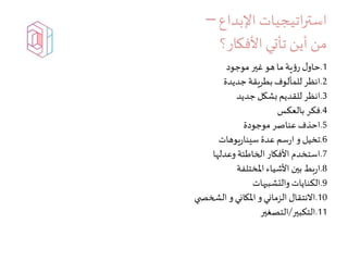 ‫اتيجيات‬‫ر‬‫است‬‫اإلبداع‬–
‫من‬‫األفكار؟‬ ‫تأتي‬ ‫أين‬
1.‫موجود‬ ‫غير‬ ‫هو‬‫ما‬‫ية‬‫ؤ‬‫ر‬ ‫ل‬‫حاو‬
2.‫جديدة‬‫بطريقة‬‫للمألوف‬ ‫انظر‬
3.‫جديد‬ ‫بشكل‬‫للقديم‬‫انظر‬
4.‫بالعكس‬ ‫فكر‬
5.‫موجودة‬ ‫عناصر‬‫احذف‬
6.‫يوهات‬‫ر‬‫سينا‬ ‫عدة‬‫سم‬‫ر‬‫ا‬ ‫و‬ ‫تخيل‬
7.‫وعدلها‬‫الخاطئة‬ ‫األفكار‬ ‫استخدم‬
8.‫املختلفة‬ ‫األشياء‬ ‫بين‬‫بط‬‫ر‬‫ا‬
9.‫والتشبيهات‬ ‫الكنايات‬
10.‫ي‬ ‫الشخص‬ ‫و‬‫املكاني‬ ‫و‬‫الزماني‬ ‫االنتقال‬
11.‫التكبير‬/‫التصغير‬
 