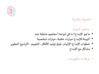 -‫بة‬‫ر‬‫باملد‬‫التعريف‬
-‫ة‬‫ر‬‫الدو‬‫عناصر‬:
•‫عنه‬‫خاطئة‬ ‫مفاهيم‬ ‫أنواعه؟‬ ‫هي‬ ‫ما‬‫اإلبداع؟‬ ‫هو‬ ‫ما‬
•‫لإلبداع‬‫التهيئة‬:‫شخصية‬ ‫ات‬‫ر‬‫مها‬،‫عقلية‬ ‫ات‬‫ر‬‫مها‬
•‫اإلبداع‬ ‫خطوات‬:‫ا‬‫الترشيح‬،‫التقييم‬،‫األفكار‬‫توليد‬ ‫ق‬‫طر‬ ،‫اإللهام‬‫لتطوير‬
•‫اإلبداع‬ ‫مع‬ ‫مشاكل‬
-‫به‬ ‫سأقوم‬ ‫ما‬‫قة‬‫ر‬‫و‬,,
 