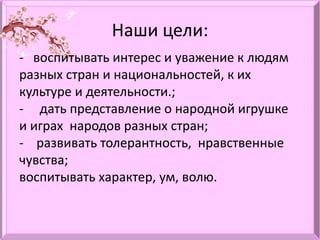 Наши цели:
- воспитывать интерес и уважение к людям
разных стран и национальностей, к их
культуре и деятельности.;
- дать представление о народной игрушке
и играх народов разных стран;
- развивать толерантность, нравственные
чувства;
воспитывать характер, ум, волю.
 