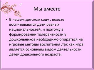 Мы вместе
• В нашем детском саду , вместе
воспитываются дети разных
национальностей, и поэтому в
формировании толерантности у
дошкольников необходимо опираться на
игровые методы воспитания ,так как игра
является основным видом деятельности
детей дошкольного возраста.
 