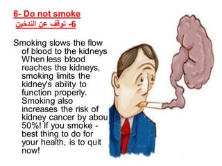 6- Do not smoke
‫التدخين‬ ‫عن‬ ‫توقف‬ -6
Smoking slows the flow
of blood to the kidneys.
When less blood
reaches the kidneys,
smoking limits the
kidney's ability to
function properly.
Smoking also
increases the risk of
kidney cancer by about
50%! If you smoke -
best thing to do for
your health, is to quit
now!
 