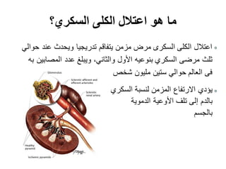 ‫السكري؟‬ ‫الكلى‬ ‫اعتالل‬ ‫هو‬ ‫ما‬
‫حوالي‬ ‫عند‬ ‫ويحدث‬ ‫تدريجيا‬ ‫يتفاقم‬ ‫مزمن‬ ‫مرض‬ ‫السكرى‬ ‫الكلى‬ ‫اعتالل‬
‫والثاني‬ ‫األول‬ ‫بنوعيه‬ ‫السكري‬ ‫مرضى‬ ‫ثلث‬،‫به‬ ‫المصابين‬ ‫عدد‬ ‫ويبلغ‬
‫شخص‬ ‫مليون‬ ‫ستين‬ ‫حوالي‬ ‫العالم‬ ‫فى‬
‫السكري‬ ‫لنسبة‬ ‫المزمن‬ ‫االرتفاع‬ ‫يؤدي‬
‫الدموية‬ ‫األوعية‬ ‫تلف‬ ‫إلى‬ ‫بالدم‬
‫بالجسم‬
 