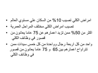 • ‫تصيب‬ ‫الكلي‬ ‫امراض‬10%‫العالم‬ ‫مستوي‬ ‫علي‬ ‫السكان‬ ‫من‬
• ‫العمرية‬ ‫المراحل‬ ‫مختلف‬ ‫الكلي‬ ‫امراض‬ ‫تصيب‬
• ‫من‬ ‫اكثر‬50%‫عن‬ ‫اعمارهم‬ ‫تزيد‬ ‫ممن‬75‫من‬ ‫يعانون‬ ‫عاما‬
‫الكلي‬ ‫وظائف‬ ‫في‬ ‫قصور‬
• ‫اربع‬ ‫كل‬ ‫من‬ ‫واحد‬‫ة‬‫ممن‬ ‫سيدات‬ ‫خمس‬ ‫كل‬ ‫من‬ ‫وواحدة‬ ‫رجال‬
‫بين‬ ‫اعمارهم‬ ‫تتراواح‬65‫و‬75‫قصور‬ ‫من‬ ‫يعانون‬ ‫عاما‬
‫الكلي‬ ‫وظائف‬ ‫في‬
 