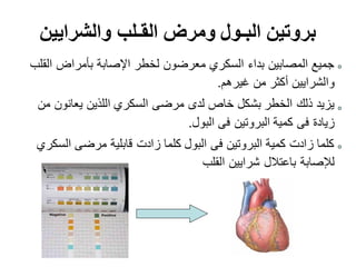 ‫القلب‬ ‫بأمراض‬ ‫اإلصابة‬ ‫لخطر‬ ‫معرضون‬ ‫السكري‬ ‫بداء‬ ‫المصابين‬ ‫جميع‬
‫غيرهم‬ ‫من‬ ‫أكثر‬ ‫والشرايين‬.
‫من‬ ‫يعانون‬ ‫اللذين‬ ‫السكري‬ ‫مرضى‬ ‫لدى‬ ‫خاص‬ ‫بشكل‬ ‫الخطر‬ ‫ذلك‬ ‫يزيد‬
‫البول‬ ‫فى‬ ‫البروتين‬ ‫كمية‬ ‫فى‬ ‫زيادة‬.
‫السكري‬ ‫مرضى‬ ‫قابلية‬ ‫زادت‬ ‫كلما‬ ‫البول‬ ‫فى‬ ‫البروتين‬ ‫كمية‬ ‫زادت‬ ‫كلما‬
‫القلب‬ ‫شرايين‬ ‫باعتالل‬ ‫لإلصابة‬
‫والشرايين‬ ‫القـلب‬ ‫ومرض‬ ‫البـول‬ ‫بروتين‬
 