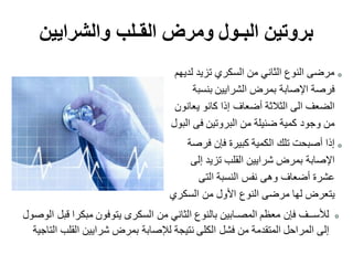 ‫لديهم‬ ‫تزيد‬ ‫السكري‬ ‫من‬ ‫الثاني‬ ‫النوع‬ ‫مرضى‬
‫بنسبة‬ ‫الشرايين‬ ‫بمرض‬ ‫اإلصابة‬ ‫فرصة‬
‫يعانون‬ ‫كانو‬ ‫إذا‬ ‫أضعاف‬ ‫الثالثة‬ ‫الى‬ ‫الضعف‬
‫البول‬ ‫فى‬ ‫البروتين‬ ‫من‬ ‫ضئيلة‬ ‫كمية‬ ‫وجود‬ ‫من‬
‫فرصة‬ ‫فإن‬ ‫كبيرة‬ ‫الكمية‬ ‫تلك‬ ‫أصبحت‬ ‫إذا‬
‫إلى‬ ‫تزيد‬ ‫القلب‬ ‫شرايين‬ ‫بمرض‬ ‫اإلصابة‬
‫التى‬ ‫النسبة‬ ‫نفس‬ ‫وهى‬ ‫أضعاف‬ ‫عشرة‬
‫السكري‬ ‫من‬ ‫األول‬ ‫النوع‬ ‫مرضى‬ ‫لها‬ ‫يتعرض‬
‫والشرايين‬ ‫القـلب‬ ‫ومرض‬ ‫البـول‬ ‫بروتين‬
‫الوصول‬ ‫قبل‬ ‫مبكرا‬ ‫يتوفون‬ ‫السكرى‬ ‫من‬ ‫الثاني‬ ‫بالنوع‬ ‫المصـابين‬ ‫معظم‬ ‫فإن‬ ‫لألســف‬
‫التاجية‬ ‫القلب‬ ‫شرايين‬ ‫بمرض‬ ‫لإلصابة‬ ‫نتيجة‬ ‫الكلى‬ ‫فشل‬ ‫من‬ ‫المتقدمة‬ ‫المراحل‬ ‫إلى‬
 