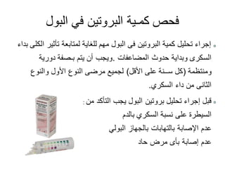 ‫البول‬ ‫في‬ ‫البروتين‬ ‫كمـية‬ ‫فحص‬
‫بداء‬ ‫الكلى‬ ‫تأثير‬ ‫لمتابعة‬ ‫للغاية‬ ‫مهم‬ ‫البول‬ ‫فى‬ ‫البروتين‬ ‫كمية‬ ‫تحليل‬ ‫إجراء‬
‫المضاعفات‬ ‫حدوث‬ ‫وبداية‬ ‫السكرى‬.‫دورية‬ ‫بـصفة‬ ‫يتم‬ ‫أن‬ ‫ويجب‬
‫ومنتظمة‬(‫األقل‬ ‫على‬ ‫ســنة‬ ‫كل‬)‫والنوع‬ ‫األول‬ ‫النوع‬ ‫مرضى‬ ‫لجميع‬
‫السكري‬ ‫داء‬ ‫من‬ ‫الثانى‬.
‫من‬ ‫التأكد‬ ‫يجب‬ ‫البول‬ ‫بروتين‬ ‫تحليل‬ ‫إجراء‬ ‫قبل‬
‫بالدم‬ ‫السكري‬ ‫نسبة‬ ‫على‬ ‫السيطرة‬
‫البولي‬ ‫بالجهاز‬ ‫بالتهابات‬ ‫اإلصابة‬ ‫عدم‬
‫حاد‬ ‫مرض‬ ‫بأى‬ ‫إصابة‬ ‫عدم‬
:
 