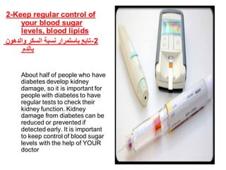 2-Keep regular control of
your blood sugar
levels, blood lipids
‫والدهون‬ ‫السكر‬ ‫نسبة‬ ‫باستمرار‬ ‫2-تابع‬
‫بالدم‬
About half of people who have
diabetes develop kidney
damage, so it is important for
people with diabetes to have
regular tests to check their
kidney function. Kidney
damage from diabetes can be
reduced or prevented if
detected early. It is important
to keep control of blood sugar
levels with the help of YOUR
doctor .
 