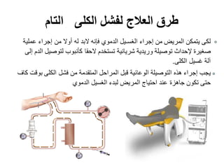 ‫الكلى‬ ‫لفشل‬ ‫العالج‬ ‫طرق‬‫التام‬
‫عملية‬ ‫إجراء‬ ‫من‬ ‫أوال‬ ‫له‬ ‫البد‬ ‫فإنه‬ ‫الدموي‬ ‫الغسـيل‬ ‫إجراء‬ ‫من‬ ‫المريض‬ ‫يتمكن‬ ‫لكى‬
‫إلى‬ ‫الدم‬ ‫لتوصيل‬ ‫كأنبوب‬ ‫الحقا‬ ‫تستخدم‬ ‫شريانية‬ ‫وريدية‬ ‫توصيلة‬ ‫إلحداث‬ ‫صغيرة‬
‫الكلى‬ ‫غسيل‬ ‫آلة‬.
‫كاف‬ ‫بوقت‬ ‫الكلى‬ ‫فشل‬ ‫من‬ ‫المتقدمة‬ ‫المراحل‬ ‫قبل‬ ‫الوعائية‬ ‫التوصيلة‬ ‫هذه‬ ‫إجراء‬ ‫يجب‬
‫الدموي‬ ‫الغسيل‬ ‫لبدء‬ ‫المريض‬ ‫احتياج‬ ‫عند‬ ‫جاهزة‬ ‫تكون‬ ‫حتى‬
 