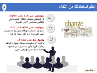 ‫د‬.‫عزيز‬ ‫وائل‬
01.
02.
03.
Unlearn-‫المفاجآت‬ ‫لبعض‬ ‫نفسك‬ ‫جهز‬
‫حت‬ ‫الجديدة‬ ‫األفكار‬ ‫استيعاب‬ ‫تستطيع‬ ‫لن‬‫ى‬
‫القديمة‬ ‫األفكار‬ ‫من‬ ً‫ا‬‫تمام‬ ‫تتخلص‬.
Reflect-‫نفسك‬ ‫على‬ ‫تتعلمه‬ ‫ما‬ ‫اعكس‬
‫الشخص‬ ‫وتجاربك‬ ‫بواقعك‬ ‫تتعلمه‬ ‫ما‬ ‫كل‬ ‫اربط‬‫ية‬.
‫سؤال‬ ‫على‬ ‫أجب‬:‫لي؟‬ ‫هذا‬ ‫يعنيه‬ ‫الذي‬ ‫ما‬
Apply-‫فور‬ ‫تتعلمه‬ ‫ما‬ ‫كل‬ ‫طبق‬
‫تقم‬ ‫لم‬ ‫ما‬ ‫عليها‬ ‫حصلت‬ ‫معلومات‬ ‫ألية‬ ‫قيمة‬ ‫ال‬
ً‫ا‬‫فور‬ ‫بتطيقها‬.‫يصب‬ ‫حتى‬ ‫باستمرار‬ ‫طبق‬‫ما‬ ‫ح‬
‫تفكير‬ ‫بغير‬ ‫تمارسها‬ ،‫عادة‬ ‫تعلمته‬.
4 ‫اللقاء‬ ‫من‬ ‫استفادتك‬ ‫عظم‬
 