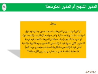 ‫سؤال‬
‫لو‬‫مدي‬ ‫لديك‬ ‫كان‬‫ا‬‫ر‬‫ق‬‫فو‬ ‫وأداؤه‬‫جدا‬‫متميز‬ ‫أحدهما‬ ،‫للمبيعات‬ ‫ن‬
‫عالية‬ ‫قامه‬‫ر‬‫وأ‬ ،‫دائما‬ ‫التوقعات‬.‫ولكنه‬‫اإلمكانيات‬ ‫متواصع‬ ‫وآخر‬‫ل‬‫معقو‬..
‫النتائج‬ ‫متوسط‬ ‫أو‬.‫ف‬ ‫فيه‬ ‫كالهما‬ ‫للمبيعات‬‫منطقتان‬ ‫ولديك‬‫رصة‬
‫للتطوير‬.‫ج‬‫ر‬‫بد‬‫املنافسين‬‫على‬ ‫شركتك‬ ‫فيها‬ ‫ق‬‫تتفو‬ ‫األولى‬‫كبيرة‬ ‫ة‬..‫والثانية‬
‫كب‬ ‫جهدا‬ ‫وتحتاج‬ ‫متذبذب‬ ‫وأداء‬‫مشاكل‬ ‫من‬ ‫شركتك‬ ‫فيها‬ ‫تعاني‬‫ا‬‫ر‬‫ي‬
‫املنافسة‬‫الستعادة‬.‫منطقة‬ ‫لكل‬ ‫املديرين‬ ‫من‬ ‫ستختار‬ ‫فمن‬‫؟‬
‫المتوسط؟‬ ‫المدير‬ ‫أم‬ ‫الناجح‬ ‫المدير‬50
‫د‬.‫عزيز‬ ‫وائل‬
 