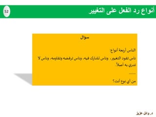 ‫سؤال‬
‫أنواع‬‫بعة‬‫ر‬‫أ‬ ‫الناس‬:
‫التغيير‬ ‫تقود‬ ‫ناس‬،‫فيه‬‫ك‬‫ر‬‫تشا‬ ‫وناس‬،‫وتقاومه‬‫ترفضه‬ ‫وناس‬،‫ال‬ ‫وناس‬
‫أصال‬ ‫به‬ ‫ي‬‫تدر‬.
........
‫أنت؟‬ ‫نوع‬ ‫أي‬ ‫من‬
‫التغيير‬ ‫على‬ ‫الفعل‬ ‫رد‬ ‫أنواع‬52
‫د‬.‫عزيز‬ ‫وائل‬
 